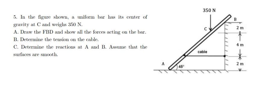 5. In the figure shown, a uniform bar has its center of
gravity at C and weighs 350 N.
A. Draw the FBD and show all the forces acting on the bar.
B. Determine the tension on the cable.
C. Determine the reactions at A and B. Assume that the
surfaces are smooth.
45°
350 N
cable
B
2 m
→
4 m
*
2 m