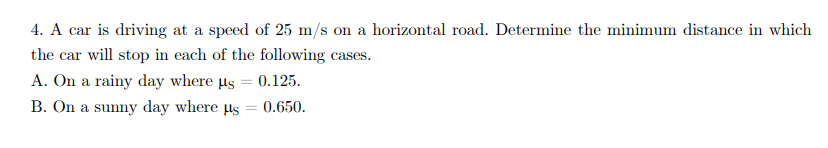 4. A car is driving at a speed of 25 m/s on a horizontal road. Determine the minimum distance in which
the car will stop in each of the following cases.
A. On a rainy day where µs = 0.125.
B. On a sunny day where us
= 0.650.