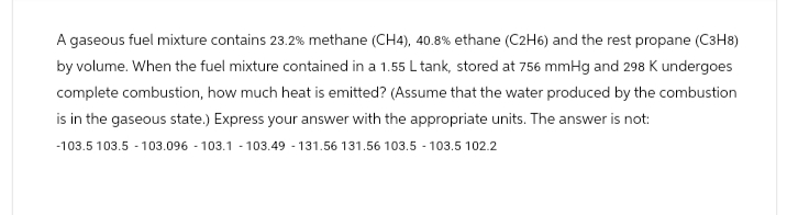 A gaseous fuel mixture contains 23.2% methane (CH4), 40.8% ethane (C2H6) and the rest propane (C3H8)
by volume. When the fuel mixture contained in a 1.55 L tank, stored at 756 mmHg and 298 K undergoes
complete combustion, how much heat is emitted? (Assume that the water produced by the combustion
is in the gaseous state.) Express your answer with the appropriate units. The answer is not:
-103.5 103.5 -103.096-103.1 -103.49 -131.56 131.56 103.5 -103.5 102.2