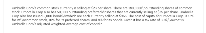 Umbrella Corp.'s common stock currently is selling at $23 per share. There are 180,000\\noutstanding shares of common
stock. Umbrella Corp also has 50,000 outstanding preferred\\nshares that are currently selling at $35 per share. Umbrella
Corp also has issued 5,000 bonds\\nwhich are each currently selling at $968. The cost of capital for Umbrella Corp. is 13%
for its\\ncommon stock, 10% for its preferred shares, and 8% for its bonds. Given it has a tax rate of 30%, \ \nwhat is
Umbrella Corp.'s adjusted weighted-average cost of capital?