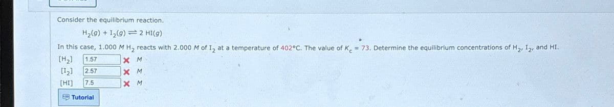 Consider the equilibrium reaction.
H2(g) +12(9) 2 HI(9)
In this case, 1.000 M H₂ reacts with 2.000 M of 12 at a temperature of 402°C. The value of K = 73. Determine the equilibrium concentrations of H2, 12, and HI.
[H2]
1.57
XM
X M
[12]
2.57
[HI]
7.5
X M
Tutorial