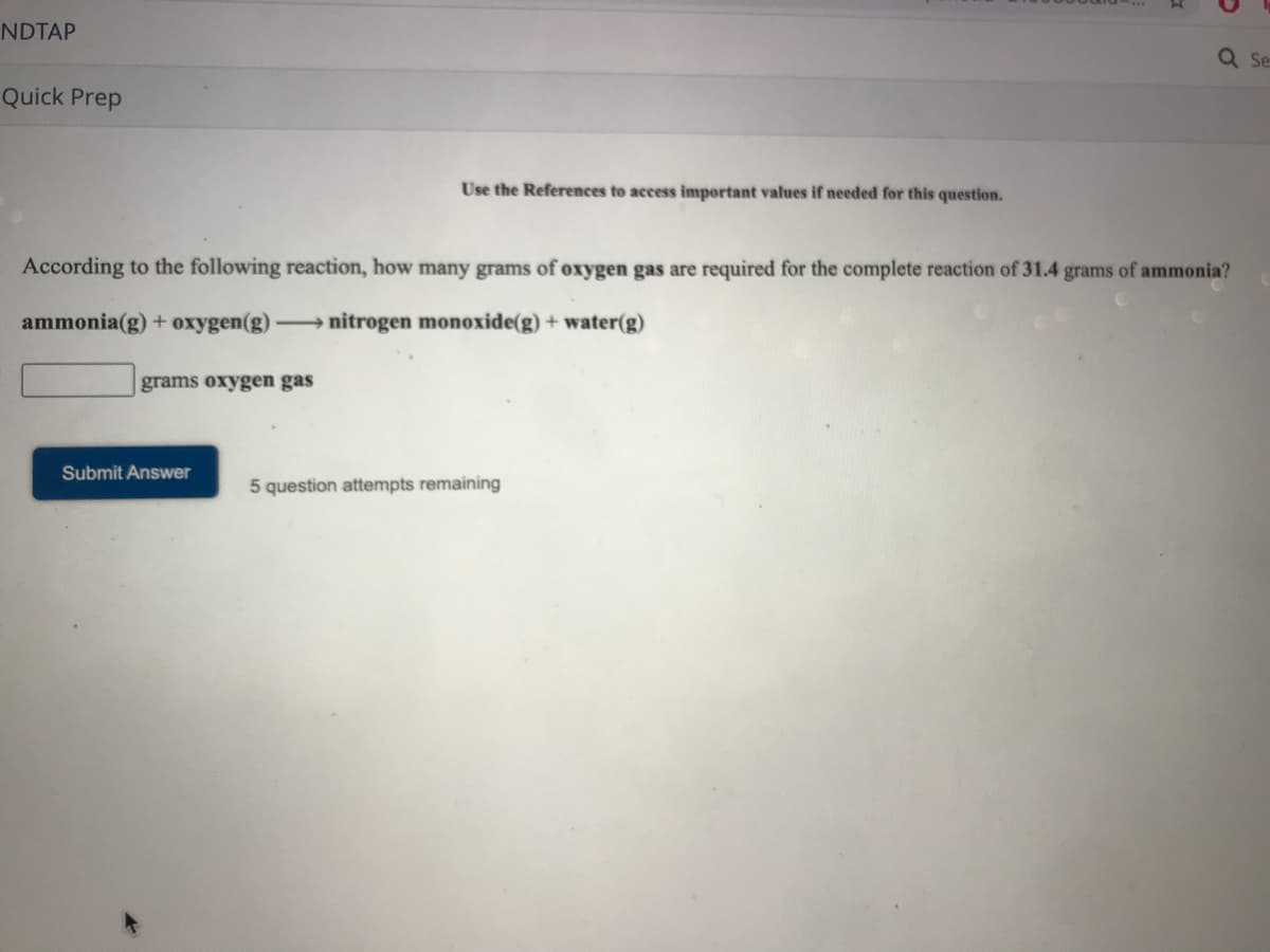 NDTAP
Q Se
Quick Prep
Use the References to access important values if needed for this question.
According to the following reaction, how many grams of oxygen gas are required for the complete reaction of 31.4 grams of ammonia?
ammonia(g) + oxygen(g) nitrogen monoxide(g) + water(g)
grams oxygen gas
Submit Answer
5 question attempts remaining
