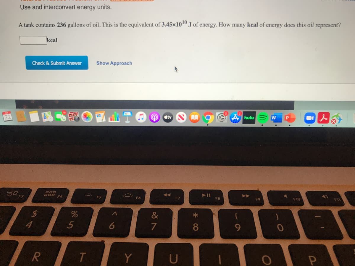 Use and interconvert energy units.
A tank contains 236 gallons of oil. This is the equivalent of 3.45x1010 J of energy. How many kcal of energy does this oil represent?
kcal
Check & Submit Answer
Show Approach
étv
hulu
22
A
<3gי
F11
F10
* F5
F9
F4
F6
F7
F8
&
*
4
5
6
T.
Y
U
