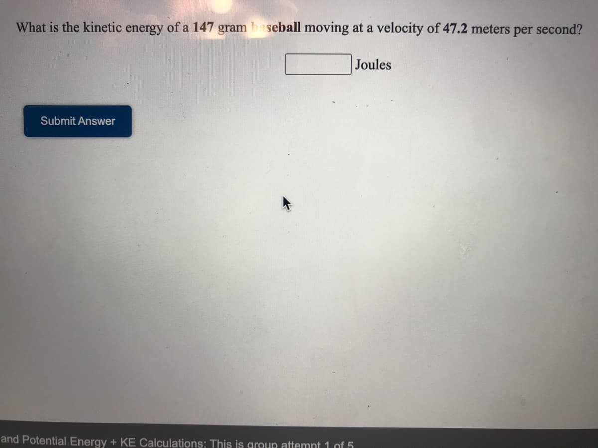 What is the kinetic energy of a 147 gram baseball moving at a velocity of 47.2 meters per second?
Joules
Submit Answer
and Potential Energy + KE Calculations: This is group attemnt 1 of 5
