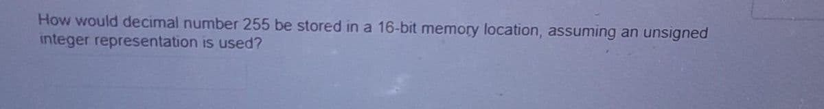 How would decimal number 255 be stored in a 16-bit memory location, assuming an unsigned
integer representation is used?