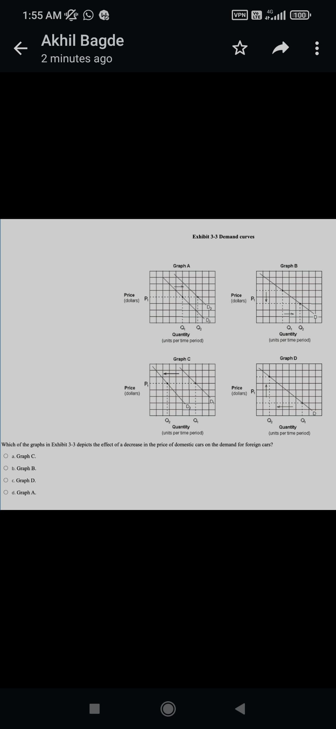 1:55 AM
←
W
Akhil Bagde
2 minutes ago
Price
(dollars)
Price
(dollars)
P₁
P₁
Graph A
Q₂₁
Quantity
(units per time period)
Graph C
Exhibit 3-3 Demand curves
Q₂
D₁
VPN
D
Price
(dollars)
Vo
LTE
Price
(dollars)
P₁
P₁
4G
A:
Q₁ Q₂
Quantity
(units per time period)
Q₂
Q₁
Quantity
(units per time period)
Which of the graphs in Exhibit 3-3 depicts the effect of a decrease in the price of domestic cars on the demand for foreign cars?
O a. Graph C.
O b. Graph B.
O c. Graph D.
O d. Graph A.
(100) ال
Q₂
Graph B
Graph D
Q₁
Quantity
(units per time period)