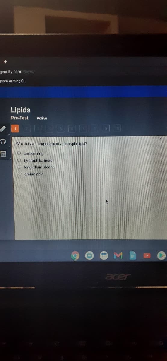 genuity.com Player/
plorelearning G.
Lipids
Pre-Test
Active
Which is a component of a phospholipid?
O carbon ring
O hydrophilic head
O long-chain alcohol
O amino acid
acer
