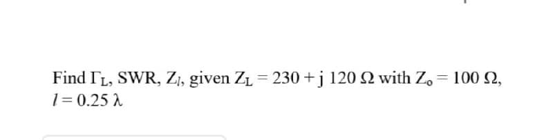 Find IL, SWR, ZI, given ZL = 230 +j 120 2 with Z, = 100 2,
1= 0.25 A
