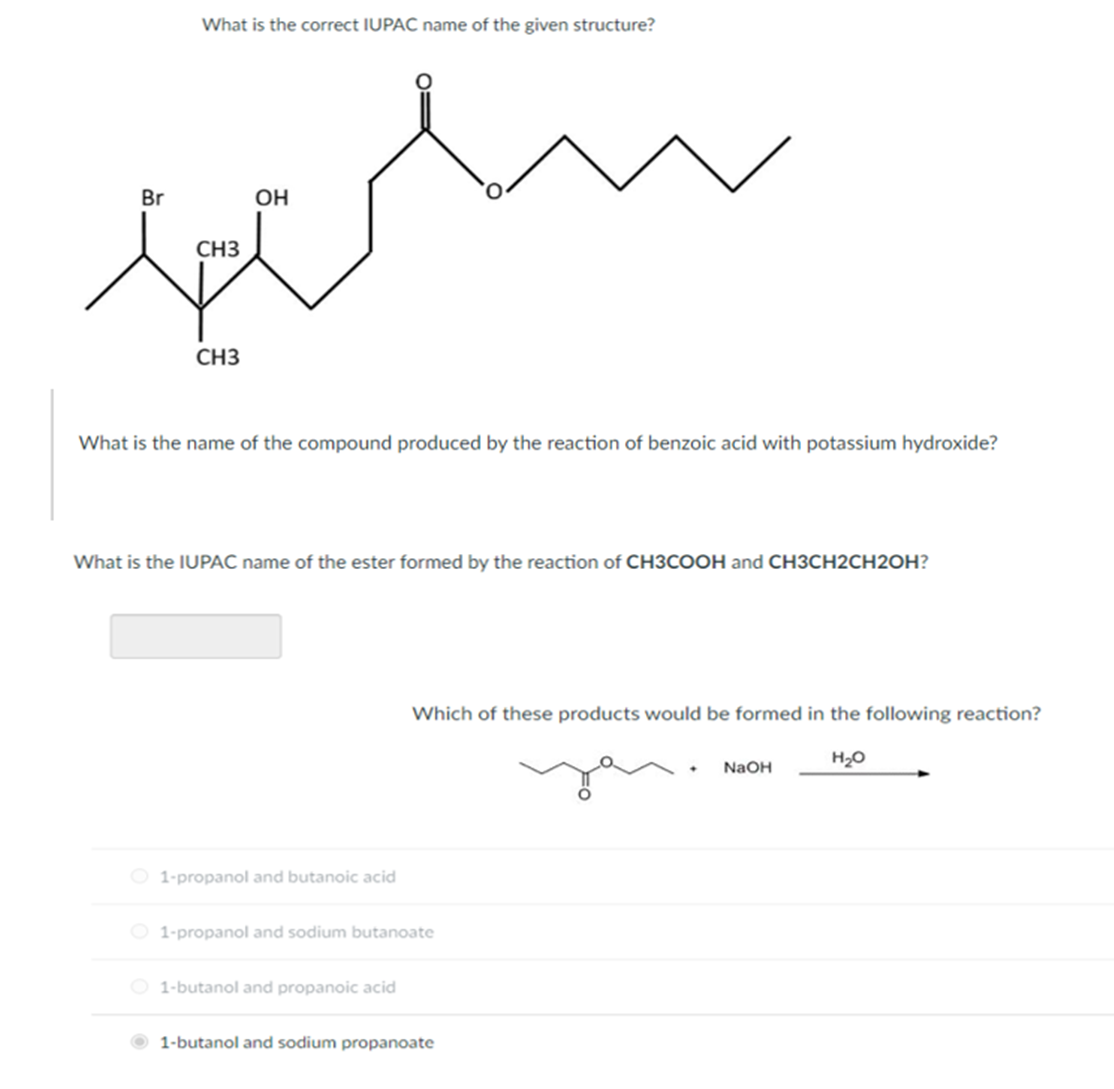 What is the correct IUPAC name of the given structure?
Br
OH
CH3
CH3
What is the name of the compound produced by the reaction of benzoic acid with potassium hydroxide?
What is the IUPAC name of the ester formed by the reaction of CH3COOH and CH3CH2CH2OH?
Which of these products would be formed in the following reaction?
H2O
NaOH
O 1-propanol and butanoic acid
O 1-propanol and sodium butanoate
O 1-butanol and propanoic acid
1-butanol and sodium propanoate
