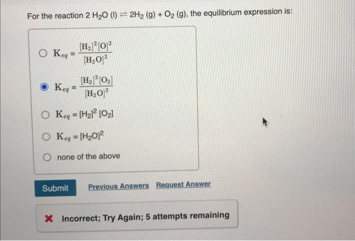 For the reaction 2 H₂O (1)=2H₂ (g) + O₂ (g), the equilibrium expression is:
O Keg=
[H₂] [0₂]
[H₂01²
O Keq = [H₂)² [0₂]
O Keq = [H₂01²
Keg
[H₂] [O]2
H₂O2
=
none of the above
Submit Previous Answers Request Answer
X Incorrect; Try Again; 5 attempts remaining