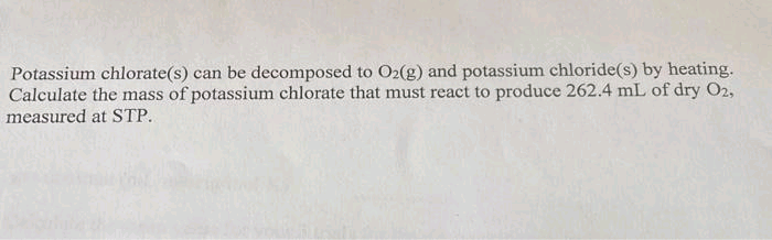 Potassium chlorate(s) can be decomposed to O2(g) and potassium chloride(s) by heating.
Calculate the mass of potassium chlorate that must react to produce 262.4 mL of dry O2,
measured at STP.