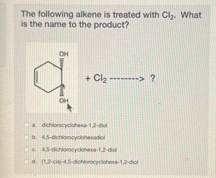 The following alkene is treated with Cl₂. What
is the name to the product?
OH
OH
+ Cl₂ --------> ?
a. dichlorocyclohexa-1,2-diol
b. 4,5-dichlorocyclohexadiol
c. 4,5-dichlorocyclohexa-1,2-diol
d. (1,2-cis)-4,5-dichlorocyclohexa-1,2-diol