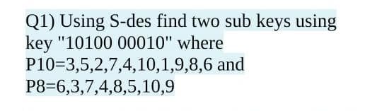 Q1) Using S-des find two sub keys using
key "10100 00010" where
P10=3,5,2,7,4,10,1,9,8,6 and
P8=6,3,7,4,8,5,10,9
