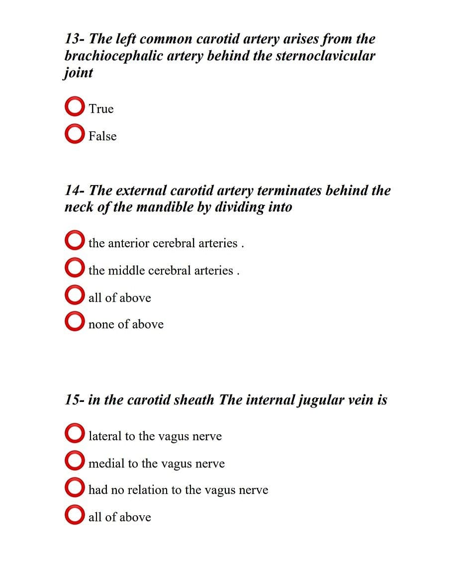 13- The left common carotid artery arises from the
brachiocephalic artery behind the sternoclavicular
joint
O True
O False
14- The external carotid artery terminates behind the
neck of the mandible by dividing into
O the anterior cerebral arteries.
O the middle cerebral arteries.
O all of above
none of above
15- in the carotid sheath The internal jugular vein is
O lateral to the vagus nerve
O medial to the vagus nerve
O had no relation to the vagus nerve
O all of above
