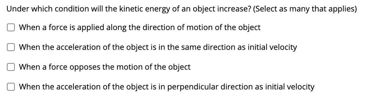 Under which condition will the kinetic energy of an object increase? (Select as many that applies)
When a force is applied along the direction of motion of the object
When the acceleration of the object is in the same direction as initial velocity
When a force opposes the motion of the object
When the acceleration of the object is in perpendicular direction as initial velocity
