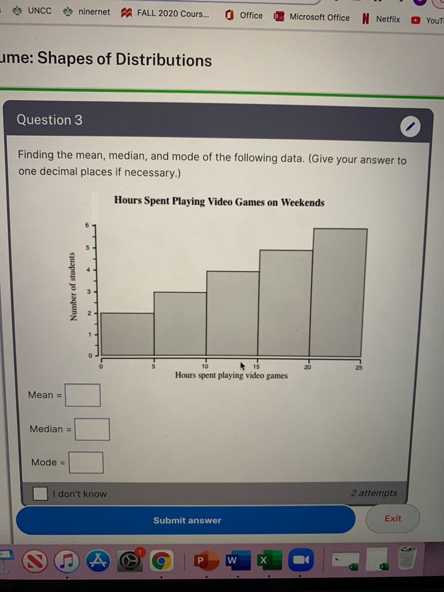 * UNCC
ninernet
FALL 2020 Cours...
O Office
Microsoft Office N Netflix
O YouT
ume: Shapes of Distributions
Question 3
Finding the mean, median, and mode of the following data. (Give your answer to
one decimal places if necessary.)
Hours Spent Playing Video Games on Weekends
* 15
Hours spent playing video games
10
20
Mean =
Median =
Mode =
I don't know
2 attempts
Submit answer
Exit
Number of students
