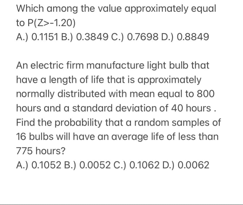 Which among the value approximately equal
to P(Z>-1.20)
A.) 0.1151 B.) 0.3849 C.) 0.7698 D.) 0.8849
An electric firm manufacture light bulb that
have a length of life that is approximately
normally distributed with mean equal to 800
hours and a standard deviation of 40 hours.
Find the probability that a random samples of
16 bulbs will have an average life of less than
775 hours?
A.) 0.1052 B.) 0.0052 C.) 0.1062 D.) 0.0062
