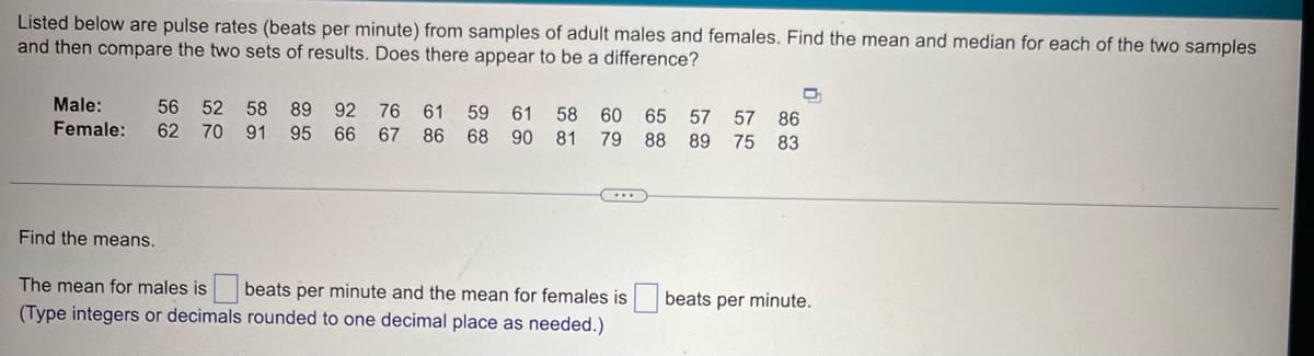 Listed below are pulse rates (beats per minute) from samples of adult males and females. Find the mean and median for each of the two samples
and then compare the two sets of results. Does there appear to be a difference?
Male:
Female:
56 52 58
62 70 91
89 92
95 66
76
61
67 86 68
59
61 58 60 65 57 57 86
90 81 79 88 89 75 83
Find the means.
The mean for males is
beats per minute and the mean for females is
beats per minute.
(Type integers or decimals rounded to one decimal place as needed.)