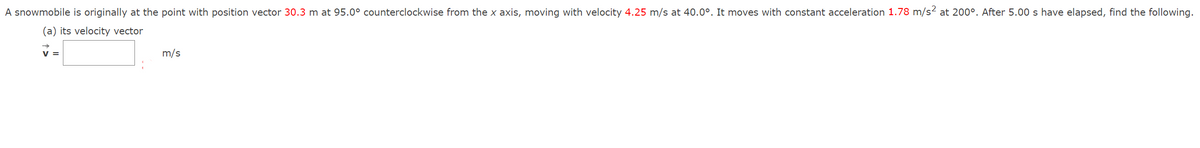 A snowmobile is originally at the point with position vector 30.3 m at 95.0° counterclockwise from the x axis, moving with velocity 4.25 m/s at 40.0°. It moves with constant acceleration 1.78 m/s2 at 200°. After 5.00 s have elapsed, find the following.
(a) its velocity vector
V =
m/s
