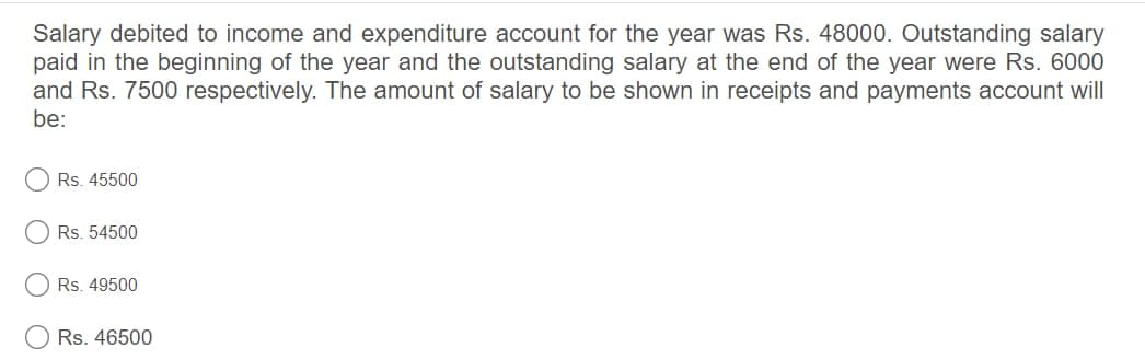 Salary debited to income and expenditure account for the year was Rs. 48000. Outstanding salary
paid in the beginning of the year and the outstanding salary at the end of the year were Rs. 6000
and Rs. 7500 respectively. The amount of salary to be shown in receipts and payments account will
be:
Rs. 45500
Rs. 54500
Rs. 49500
Rs. 46500
