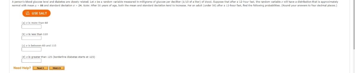 A person's blood glucose level and diabetes are closely related. Let x be a random varlable measured in milligrams of glucose per deciliter (1/10 of a liter) of blood. Suppose that after a 12-hour fast, the random variable x will have a distribution that is approximately
normal with mean u = 88 and standard deviation a = 24. Note: After 50 years of age, both the mean and standard deviation tend to increase. For an adult (under 50) after a 12-hour fast, find the following probabilities. (Round your answers to four decimal places.)
n USE SALT
(a) x is more than 60
(b) x is less than 110
(c) x is between 60 and 110
(d) x is greater than 125 (borderline diabetes starts at 125)
Need Help? Read It L Watch it
