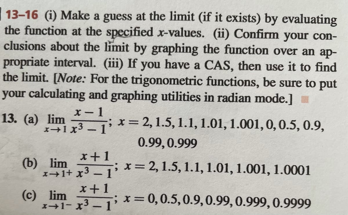 13-16 (i) Make a guess at the limit (if it exists) by evaluating
the function at the specified x-values. (ii) Confirm your con-
clusions about the limit by graphing the function over an ap-
propriate interval. (iii) If you have a CAS, then use it to find
the limit. [Note: For the trigonometric functions, be sure to put
your calculating and graphing utilities in radian mode.]
1
x= 2, 1.5, 1.1, 1.01, 1.001, 0,0.5, 0.9,
13. (а) lim
%3D
+1x3-1'
|
0.99,0.999
(b) lim
x1+ x3 - 1
;x 2,1.5, 1.1, 1.01, 1.001, 1.0001
x+1
(c) lim
1+1- x3 -1'
;x30,0.5,0.9,0.99,0.999, 0.9999
