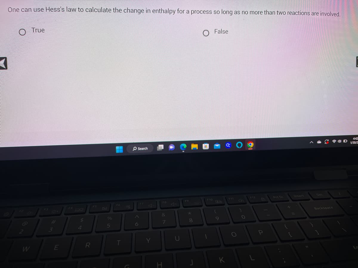 One can use Hess's law to calculate the change in enthalpy for a process so long as no more than two reactions are involved.
A
O True
F2
2
F3
#
3
E
$
4
R
F5
%
5
MA
MO
F6
Search
T
6
J
Y
F8
&
7
H
U
F9
*
8
F10
1
False
7
(
9
K
F11
●
O
0
19
P
Prt Sc
{
Backspace
D
4:42
1/30/2