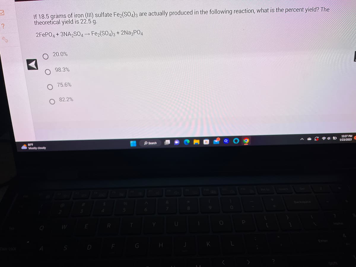 ?
SE
If 18.5 grams of iron (III) sulfate Fe₂(SO4)3 are actually produced in the following reaction, what is the percent yield? The
theoretical yield is 22.5 g.
2FePO4+3NA2SO4 → Fe₂(SO4)3 + 2Na3PO4
O
O 98.3%
O 75.6%
O 82.2%
81°F
Mostly cloudy
Q
20.0%
A
2
S
3
E
D
4
R
F
%
5
T
G
6
Search
Y
H
7
U
★
8
J
1
M
(
9
K
O
)
0
L
{
[
1
V
Enter
7
12:27 PM
1/23/2023