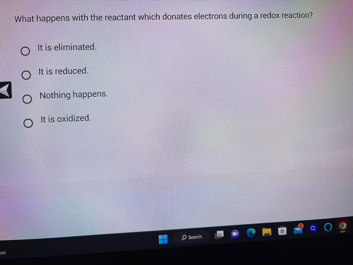 ent
What happens with the reactant which donates electrons during a redox reaction?
O
It is eliminated.
It is reduced.
Nothing happens.
It is oxidized.
Search