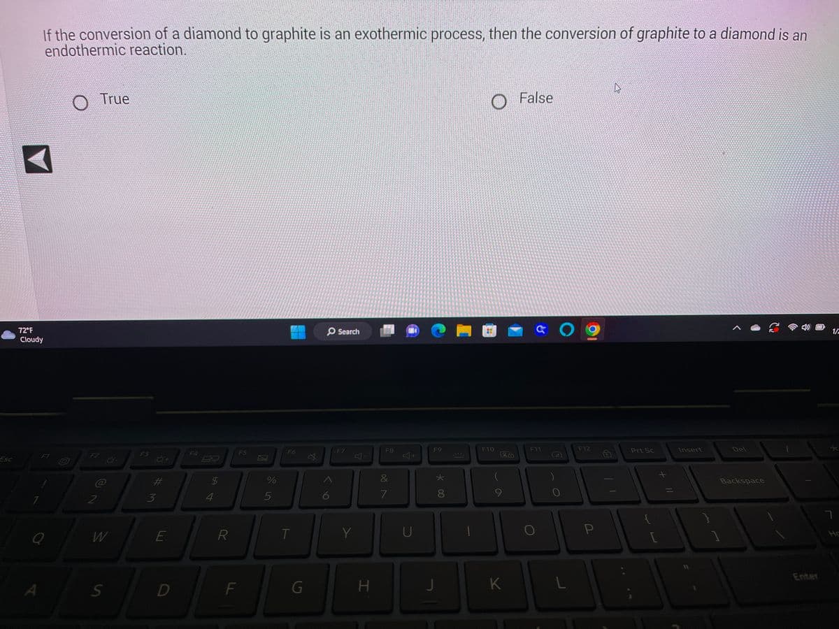Esc
If the conversion of a diamond to graphite is an exothermic process, then the conversion of graphite to a diamond is an
endothermic reaction.
◄
72°F
Cloudy
F1
Q
A
F2
2
True
-0-
W
S
F3
3
#M
E
D
F4
54
$
R
F
F5
%
5
F6
T
G
O Search
6
F7
H
F8
&
7
K
+
U
F9
J
*
8
F10
LA
K
False
& Og
F11
L
F12
P
Prt Sc
11 +
Insert
Backspace
1/2
7