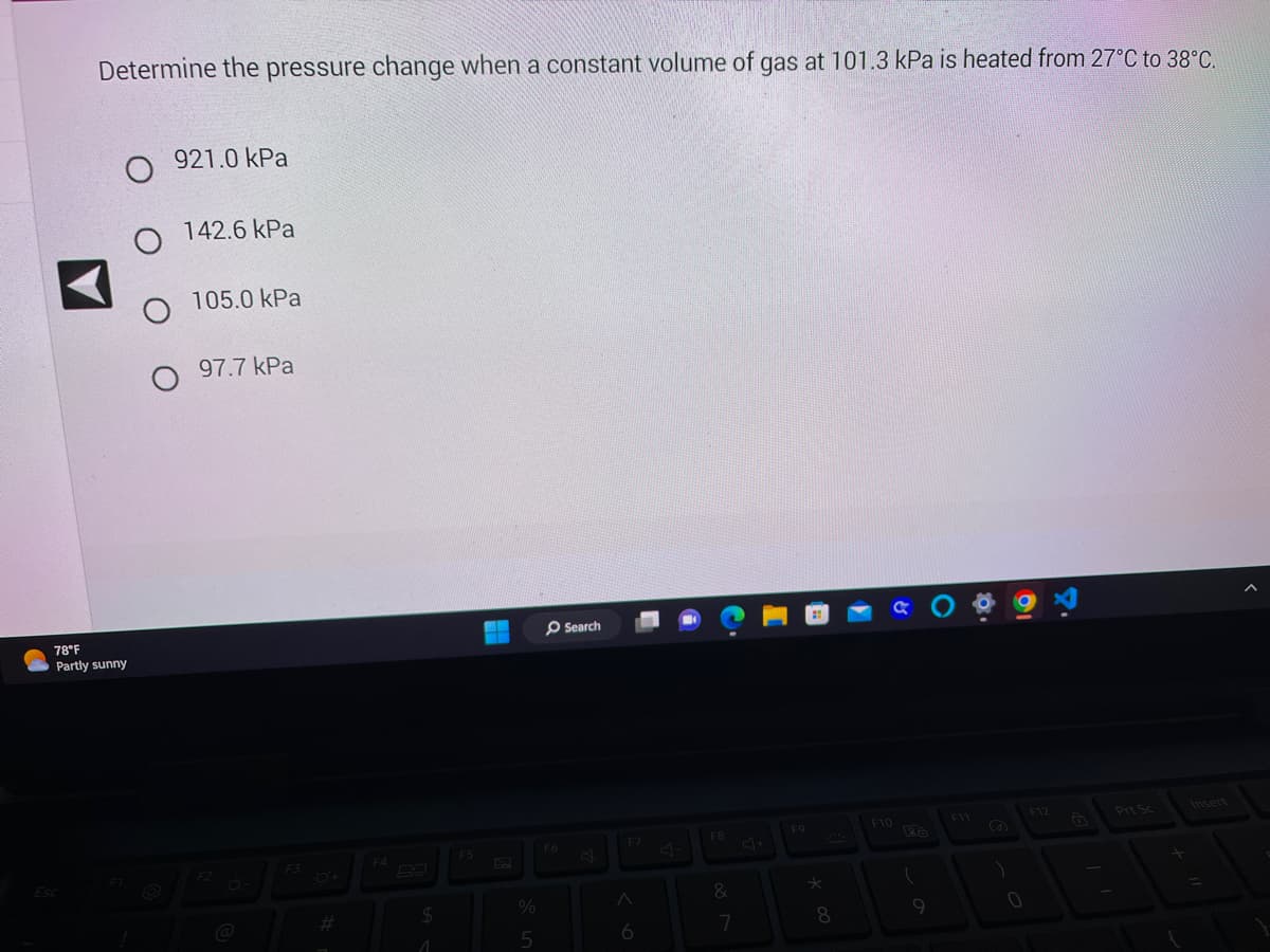 Determine the pressure change when a constant volume of gas at 101.3 kPa is heated from 27°C to 38°C.
Esc
O 921.0 kPa
O 142.6 kPa
O
78°F
Partly sunny
105.0 kPa
97.7 kPa
F2
F3
$
1
F5
ww
--
%
5
O Search
F6
A
6
F8
&
7
F9
*
8
F10
(
F11
8
0
F12
Prt Sc