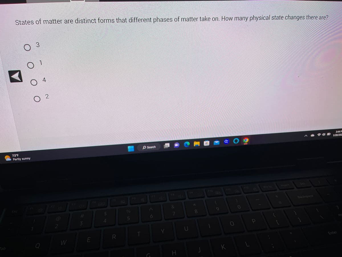 States of matter are distinct forms that different phases of matter take on. How many physical state changes there are?
O 3
Esc
O 1
73°F
Partly sunny
F1
O
7
Q
4
2
F2
2
W
F3
#3
E
B
$
4
F5
R
%
er de
F6
丛
T
Search
F7
Y
Y
F8
&
7
H
F9
* 00
8
F10
128
9
¢ Ο «
F11
K
Prt Sc
[
Insert
Backspace
5:44 P
1/28/202
7
не
Enter