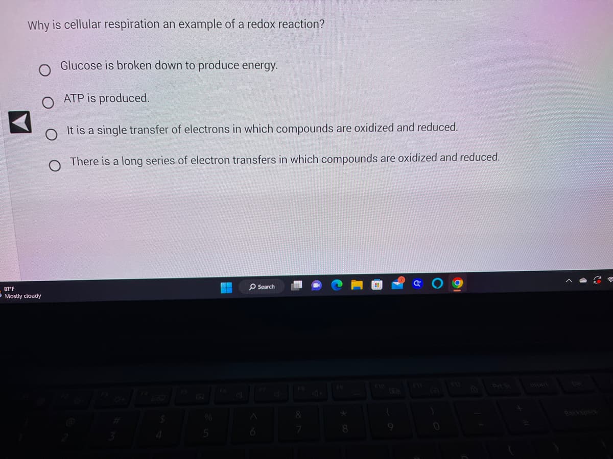 Why is cellular respiration an example of a redox reaction?
O
81°F
Mostly cloudy
Glucose is broken down to produce energy.
ATP is produced.
It is a single transfer of electrons in which compounds are oxidized and reduced.
O
There is a long series of electron transfers in which compounds are oxidized and reduced.
F
3
O Search
78866
$
4
5
A
F8
&
7
*
8
(
a
)
0
4