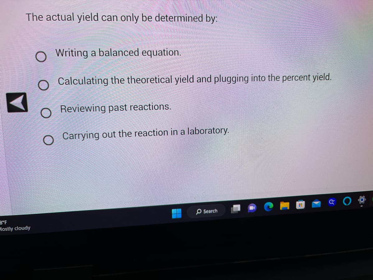 The actual yield can only be determined by:
8°F
Mostly cloudy
O Writing a balanced equation.
O Calculating the theoretical yield and plugging into the percent yield.
O Reviewing past reactions.
O Carrying out the reaction in a laboratory.
O Search
H