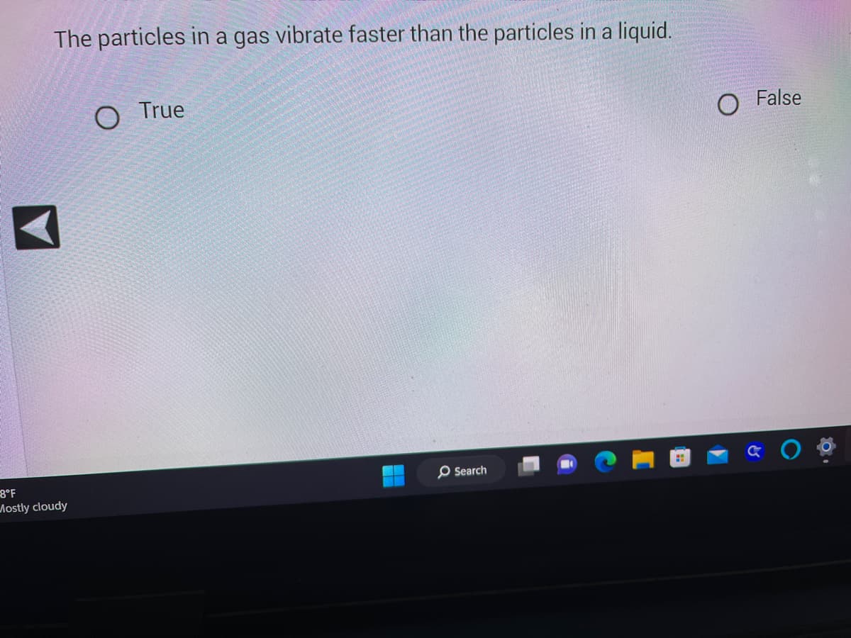 The particles in a gas vibrate faster than the particles in a liquid.
-8°F
Mostly cloudy
O
True
+
O Search
O False