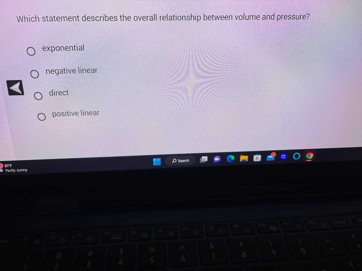 181°F
Which statement describes the overall relationship between volume and pressure?
Esc
O exponential
O negative linear
O direct
O positive linear
Partly sunny
F2
-0-
2
F3
#M
3
F4
$
4
F5
%
5
F6
Search
-F7
6
F8
&
7
F9
*
8
F10
9
& 09
F11
S
1
0
F12
G
Prt Sc