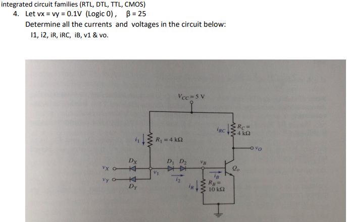 integrated circuit families (RTL, DTL, TTL, CMOS)
4. Let vx = vy = 0.1V (Logic 0), B = 25
Determine all the currents and voltages in the circuit below:
11, 12, IR, IRC, iB, v1 & vo.
Vcc=5 V
VX
Vy O-
Dx
KH
KH
Dy
R = 4 ΚΩ
D₁
VI
12
VB
www
iRC.
Rg=
10 ΚΩ
≤Rc=
4 ΚΩ
-OVO