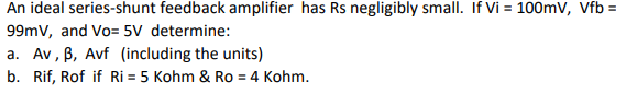 An ideal series-shunt feedback amplifier has Rs negligibly small. If Vi= 100mV, Vfb =
99mV, and Vo= 5V determine:
a. Av, B, Avf (including the units)
b. Rif, Rof if Ri= 5 Kohm & Ro = 4 Kohm.