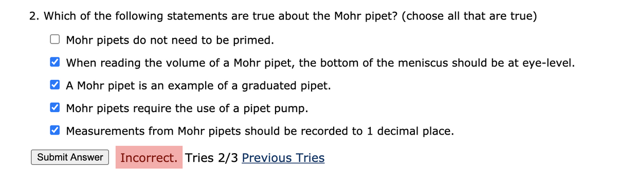 2. Which of the following statements are true about the Mohr pipet? (choose all that are true)
Mohr pipets do not need to be primed.
When reading the volume of a Mohr pipet, the bottom of the meniscus should be at eye-level.
V A Mohr pipet is an example of a graduated pipet.
Mohr pipets require the use of a pipet pump.
Measurements from Mohr pipets should be recorded to 1 decimal place.
Submit Answer
Incorrect. Tries 2/3 Previous Tries
