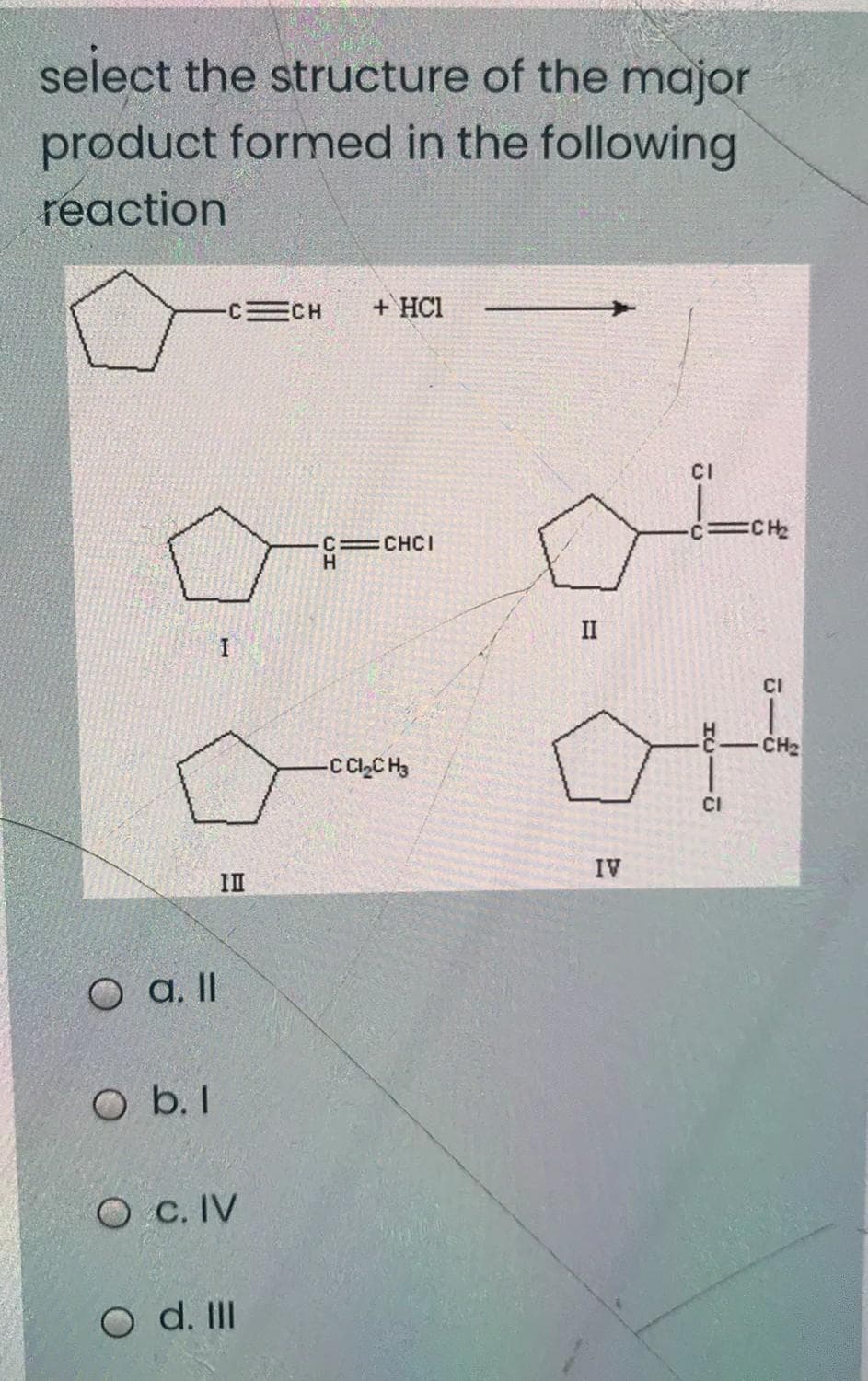 select the structure of the major
product formed in the following
reaction
CH
+ HC1
CI
ECH
C=CHCI
H.
II
CI
CH2
-C C,C H3
CI
IV
II
O a. I
O b. I
O c. IV
O d. II

