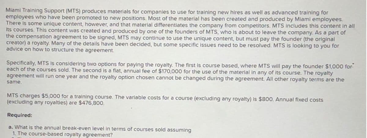 Miami Training Support (MTS) produces materials for companies to use for training new hires as well as advanced training for
employees who have been promoted to new positions. Most of the material has been created and produced by Miami employees.
There is some unique content, however, and that material differentiates the company from competitors. MTS includes this content in all
its courses. This content was created and produced by one of the founders of MTS, who is about to leave the company. As a part of
the compensation agreement to be signed, MTS may continue to use the unique content, but must pay the founder (the original
creator) a royalty. Many of the details have been decided, but some specific issues need to be resolved. MTS is looking to you for
advice on how to structure the agreement.
Specifically, MTS is considering two options for paying the royalty. The first is course based, where MTS will pay the founder $1,000 for
each of the courses sold. The second is a flat, annual fee of $170,000 for the use of the material in any of its course. The royalty
agreement will run one year and the royalty option chosen cannot be changed during the agreement. All other royalty terms are the
same.
MTS charges $5,000 for a training course. The variable costs for a course (excluding any royalty) is $800. Annual fixed costs
(excluding any royalties) are $476,800.
Required:
a. What is the annual break-even level in terms of courses sold assuming
1. The course-based royalty agreement?