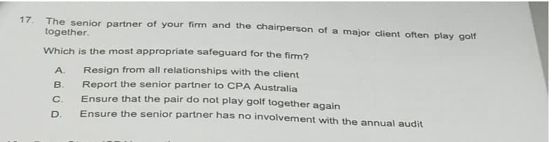 17.
The senior partner of your firm and the chairperson of a major client often play golf
together.
Which is the most appropriate safeguard for the firm?
Resign from all relationships with the client
Report the senior partner to CPA Australia
Ensure that the pair do not play golf together again
Ensure the senior partner has no involvement with the annual audit
A.
B.
C.
D.