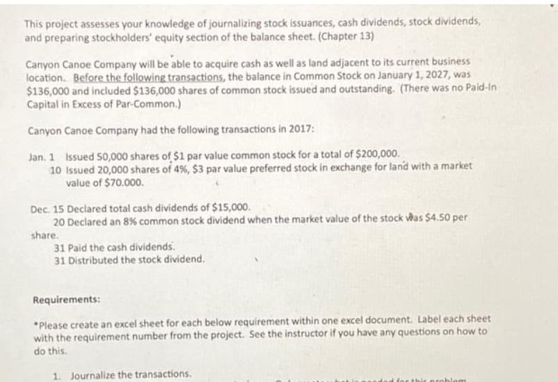 This project assesses your knowledge of journalizing stock issuances, cash dividends, stock dividends,
and preparing stockholders' equity section of the balance sheet. (Chapter 13)
Canyon Canoe Company will be able to acquire cash as well as land adjacent to its current business
location. Before the following transactions, the balance in Common Stock on January 1, 2027, was
$136,000 and included $136,000 shares of common stock issued and outstanding. (There was no Paid-In
Capital in Excess of Par-Common.)
Canyon Canoe Company had the following transactions in 2017:
Jan. 1 Issued 50,000 shares of $1 par value common stock for a total of $200,000.
10 Issued 20,000 shares of 4%, $3 par value preferred stock in exchange for land with a market
value of $70.000.
Dec. 15 Declared total cash dividends of $15,000.
20 Declared an 8% common stock dividend when the market value of the stock was $4.50 per
share.
31 Paid the cash dividends.
31 Distributed the stock dividend.
Requirements:
*Please create an excel sheet for each below requirement within one excel document. Label each sheet
with the requirement number from the project. See the instructor if you have any questions on how to
do this.
1. Journalize the transactions.
blem