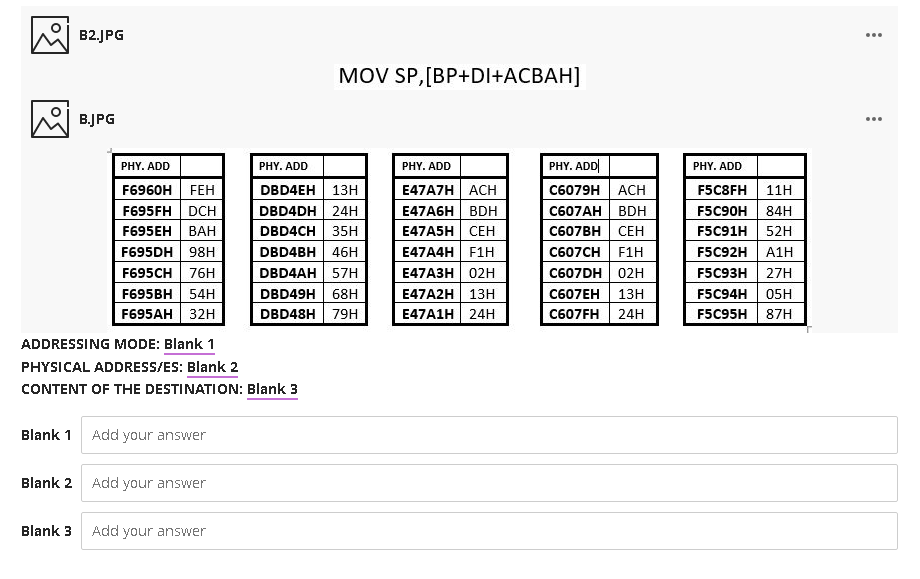 B2.JPG
...
MOV SP,[BP+DI+ACBAH]
B.JPG
...
PHY. ADD
PHY. ADD
PHY. ADD
PHY. ADD|
PHY. ADD
F6960H FEH
F695FH DCH
E47A7H ACH
E47A6H| BDH
H СЕН
E47A4H F1H
E47АЗН | 02н
E47A2H 13H
E47A1H 24H
DBD4EH 13H
DBD4DH| 24H
DBD4CH 35H
С6079H | АСH
С607АН | BDH
С607ВH | СЕН
F5C8FH
11H
F5C90H
84H
F695EH
ВАН
E4
F5C
52H
F695DH 98H
DBD4BH 46H
C607CH F1H
F5C92H
A1H
DBD4AH 57H
C607DH 02H
C607EH 13H
C607FH 24H
F695CH
76H
F5C93H
27H
F695BH 54H
F695AH 32H
DBD49H 68H
DBD48H 79H
F5C94H
05H
F5C95H
87H
ADDRESSING MODE: Blank 1
PHYSICAL ADDRESS/ES: Blank 2
CONTENT OF THE DESTINATION: Blank 3
Blank 1 Add your answer
Blank 2
Add your answer
Blank 3
Add your answer
