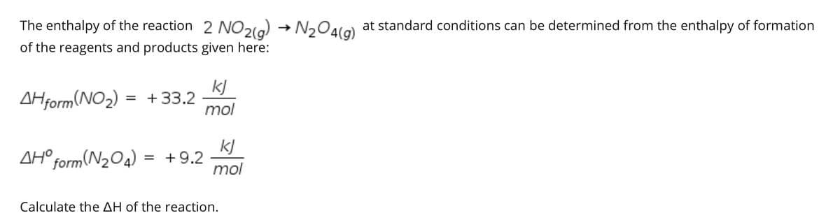 The enthalpy of the reaction 2 NO2(a) → N204la) at standard conditions can be determined from the enthalpy of formation
of the reagents and products given here:
kJ
AHform(NO2) = + 33.2
mol
AH
°form(N2O4) =
kJ
= +9.2
mol
Calculate the AH of the reaction.
