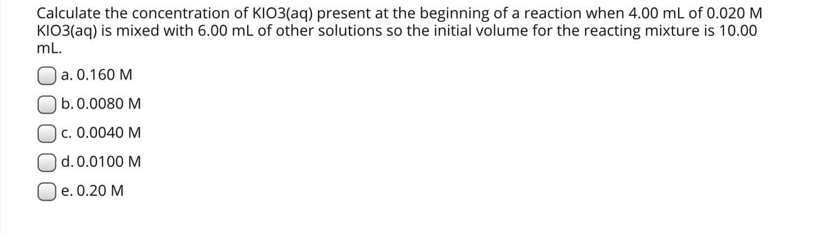 Calculate the concentration of KIO3(aq) present at the beginning of a reaction when 4.00 mL of 0.020 M
KIO3(aq) is mixed with 6.00 mL of other solutions so the initial volume for the reacting mixture is 10.00
mL.
а. О.160 М
b. 0.0080 M
c. 0.0040 M
d. 0.0100 M
е. 0.20 М
