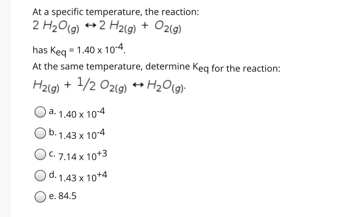 At a specific temperature, the reaction:
2 H2O(g) +2 H2(g) + O2(g)
has Keg = 1.40 x 10-4.
At the same temperature, determine Keg for the reaction:
H2(9) + 1/2 O2(9)
а.
d. 1.40 x 10-4
b. 1.43 x 10-4
C. 7.14 x 10+3
O d. 1.43 x 10+4
Ое. 84.5
