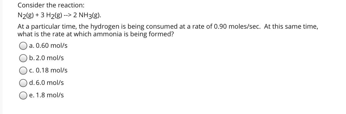 Consider the reaction:
N2(g) + 3 H2(g) --> 2 NH3(g).
At a particular time, the hydrogen is being consumed at a rate of 0.90 moles/sec. At this same time,
what is the rate at which ammonia is being formed?
a. 0.60 mol/s
O b. 2.0 mol/s
c. 0.18 mol/s
d. 6.0 mol/s
e. 1.8 mol/s
