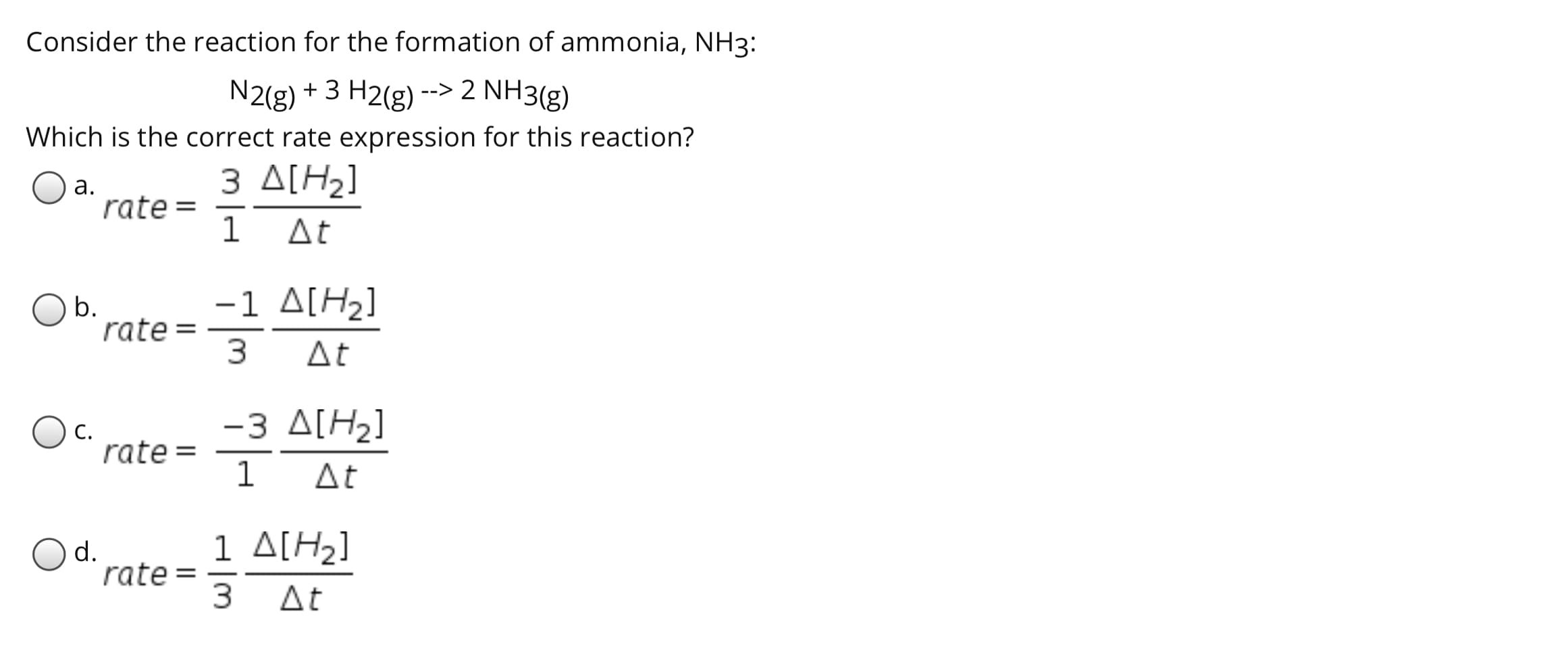 Consider the reaction for the formation of ammonia, NH3:
N2(g) + 3 H2(g) --> 2 NH3(g)
Which is the correct rate expression for this reaction?
3 ΔΙΗ1
а.
rate =
1
At
-1 A[H2]
rate =
3
Ob.
|
At
-3 A[H2]
С.
rate =
1
At
Od.
rate =
1 ΔΗ]
At
