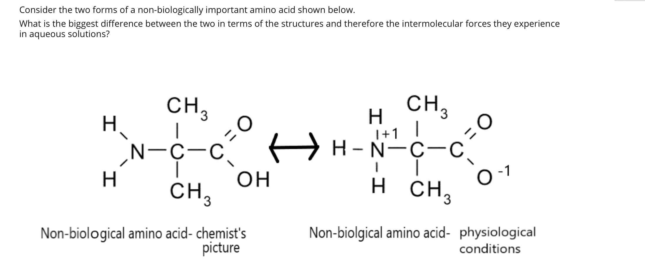 Consider the two forms of a non-biologically important amino acid shown below.
What is the biggest difference between the two in terms of the structures and therefore the intermolecular forces they experience
in aqueous solutions?
CH,
|
A H-N-ç-c,
CH,
H,
|+1
‚N-C-C.
-1
CH3
H.
он
CH3
н сн,
Non-biological amino acid- chemist's
picture
Non-biolgical amino acid- physiological
conditions
I
